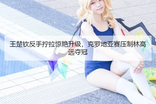 王楚钦反手拧拉惊艳升级，克罗地亚赛压制林高远夺冠